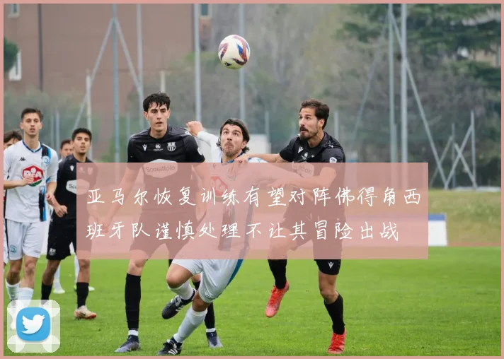 亚马尔恢复训练有望对阵佛得角西班牙队谨慎处理不让其冒险出战