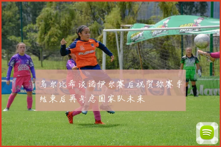 乌尔比希谈诺伊尔赛后祝贺称赛季结束后再考虑国家队未来