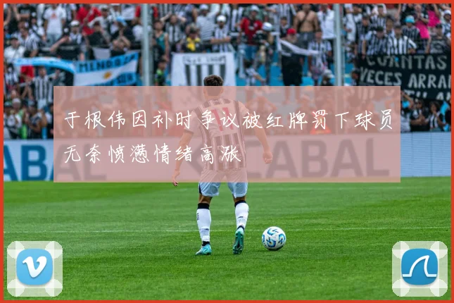于根伟因补时争议被红牌罚下球员无奈愤懑情绪高涨