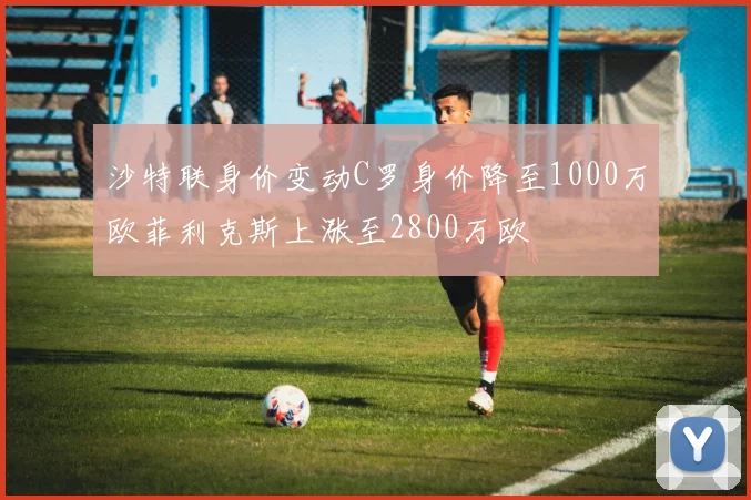 沙特联身价变动C罗身价降至1000万欧菲利克斯上涨至2800万欧