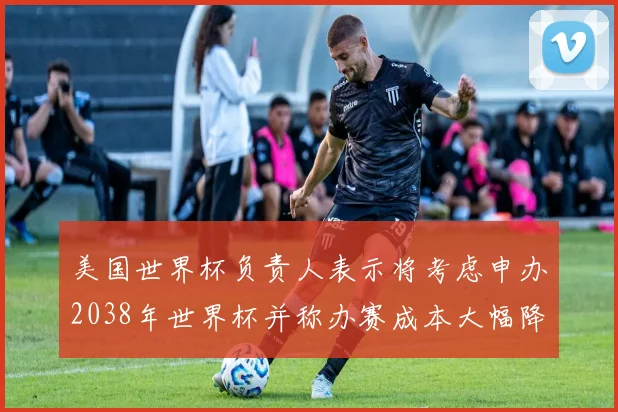 美国世界杯负责人表示将考虑申办2038年世界杯并称办赛成本大幅降低