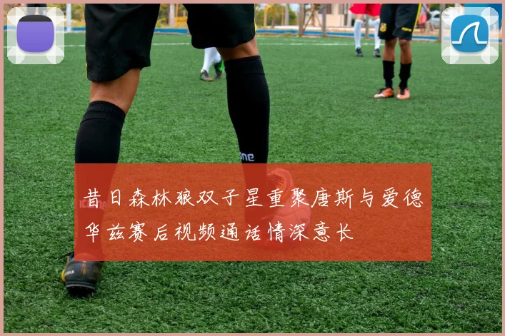 昔日森林狼双子星重聚唐斯与爱德华兹赛后视频通话情深意长