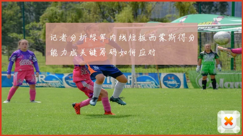 记者分析绿军内线短板西蒙斯得分能力成关键筹码如何应对