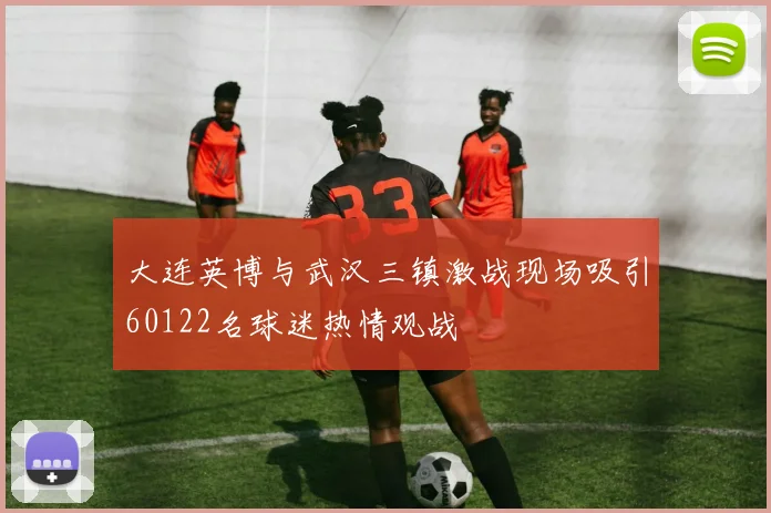 大连英博与武汉三镇激战现场吸引60122名球迷热情观战