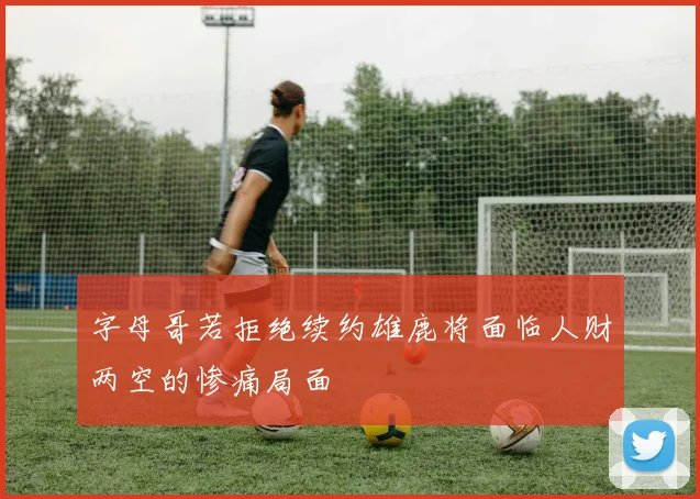 字母哥若拒绝续约雄鹿将面临人财两空的惨痛局面