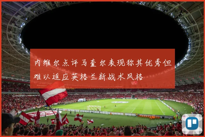 内维尔点评马奎尔表现称其优秀但难以适应英格兰新战术风格