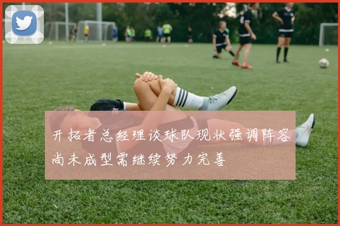 开拓者总经理谈球队现状强调阵容尚未成型需继续努力完善