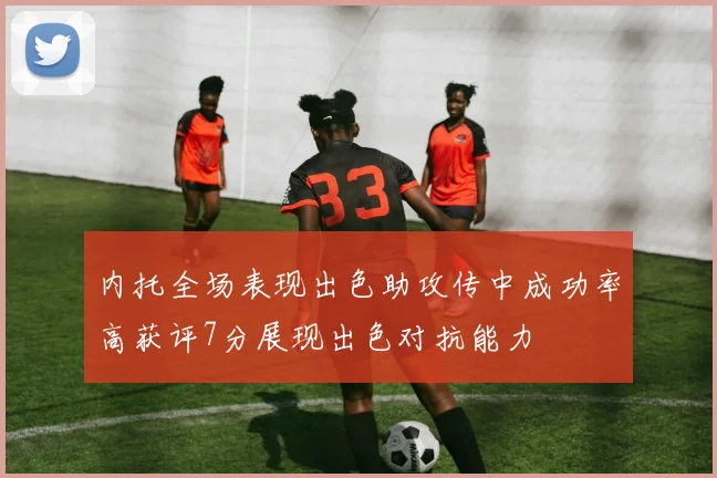 内托全场表现出色助攻传中成功率高获评7分展现出色对抗能力
