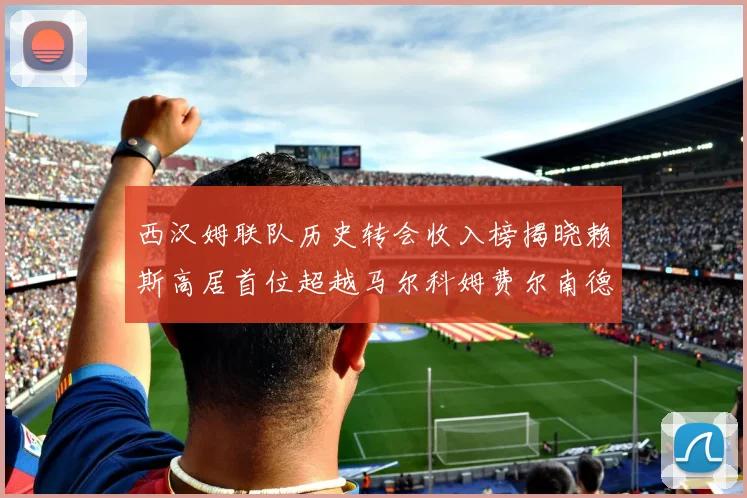 西汉姆联队历史转会收入榜揭晓赖斯高居首位超越马尔科姆费尔南德斯