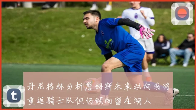 丹尼格林分析詹姆斯未来动向或将重返骑士队但仍倾向留在湖人
