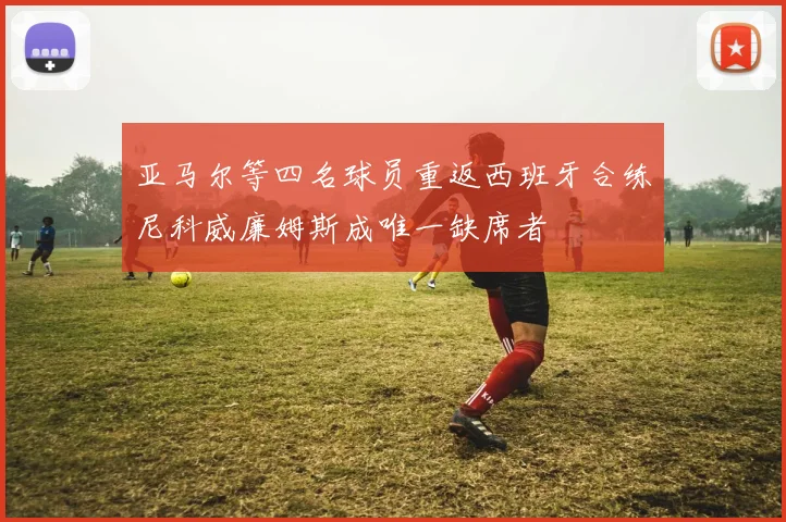 亚马尔等四名球员重返西班牙合练尼科威廉姆斯成唯一缺席者