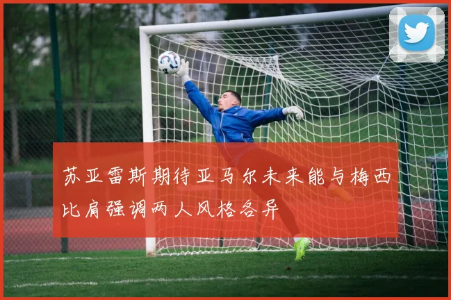 苏亚雷斯期待亚马尔未来能与梅西比肩强调两人风格各异