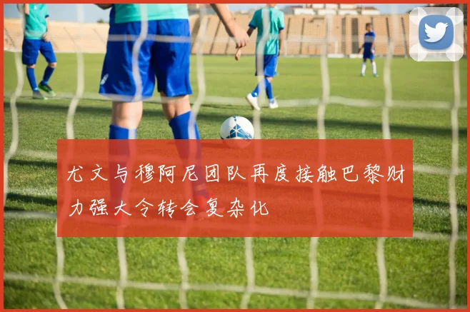 尤文与穆阿尼团队再度接触巴黎财力强大令转会复杂化