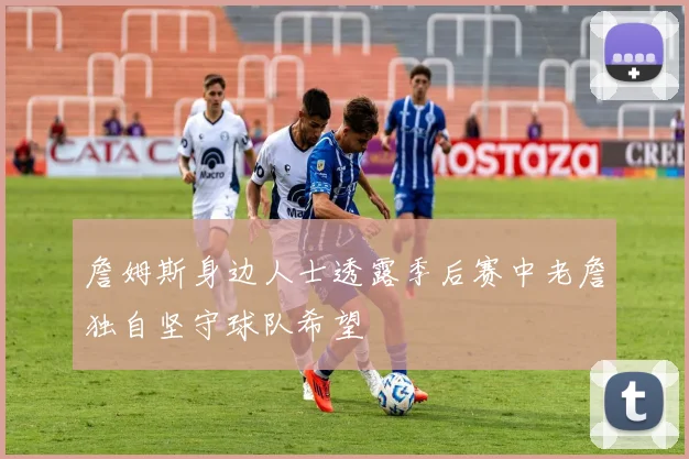 詹姆斯身边人士透露季后赛中老詹独自坚守球队希望