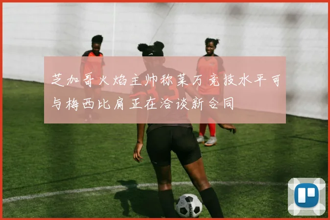 芝加哥火焰主帅称莱万竞技水平可与梅西比肩正在洽谈新合同