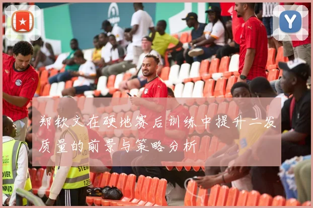 郑钦文在硬地赛后训练中提升二发质量的前景与策略分析