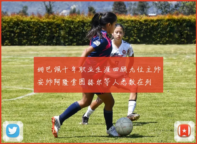 姆巴佩十年职业生涯回顾九位主帅安帅阿隆索图赫尔等人悉数在列