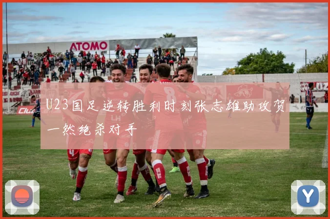 U23国足逆转胜利时刻张志雄助攻贺一然绝杀对手