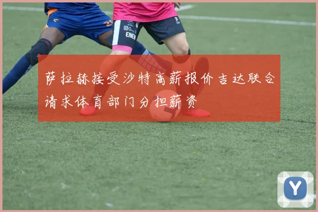 萨拉赫接受沙特高薪报价吉达联合请求体育部门分担薪资