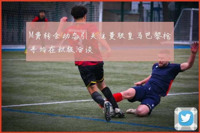 M费转会动态引关注曼联皇马巴黎枪手均在积极洽谈