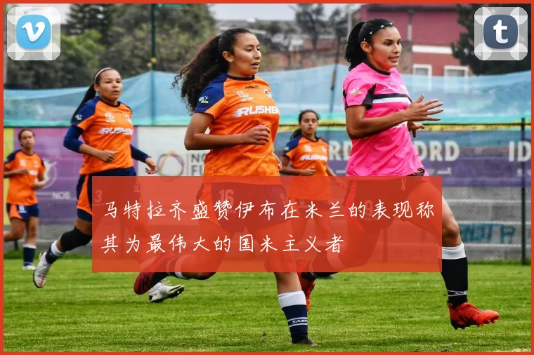 马特拉齐盛赞伊布在米兰的表现称其为最伟大的国米主义者